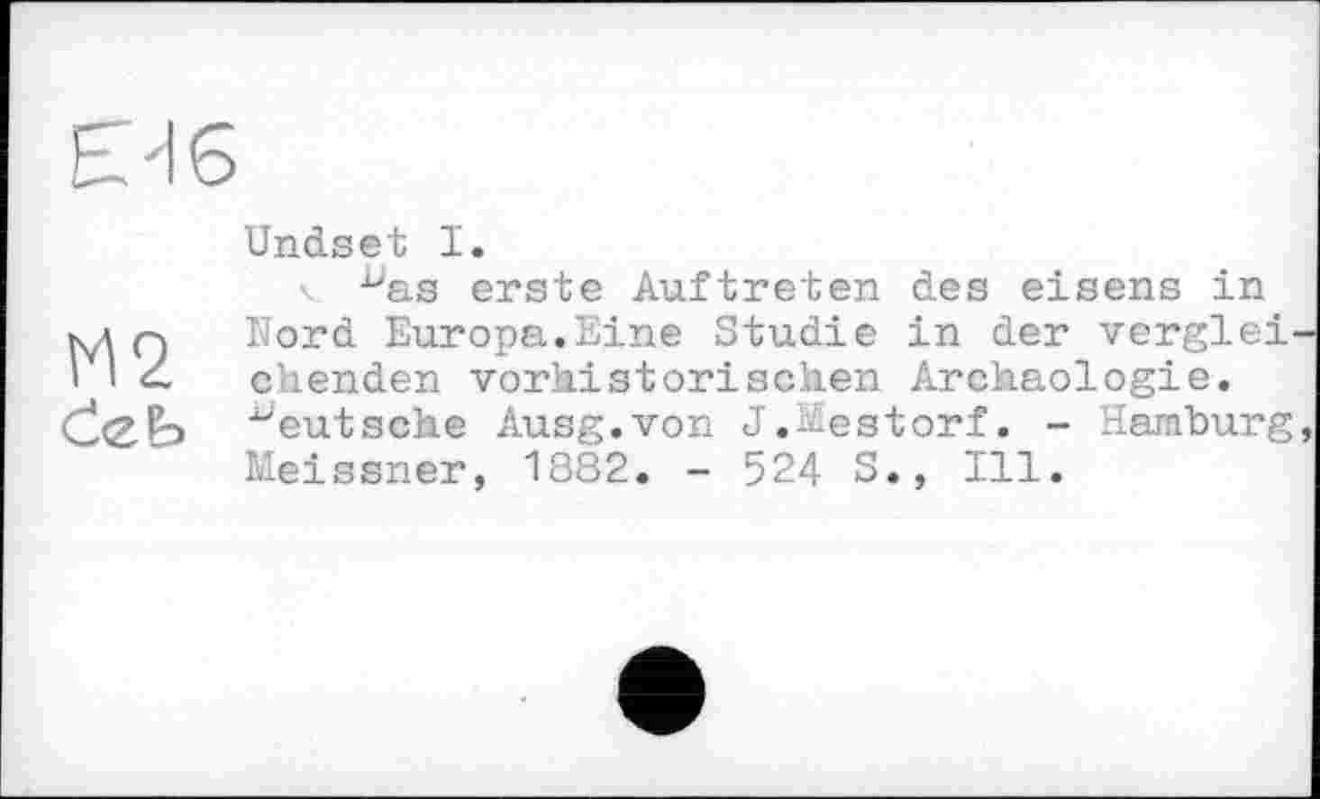 ﻿М2 deb
Undset I.
\ ^as erste Auftreten des eisens in Mord Europa.Eine Studie in der vergleichenden vorhistorischen Archäologie, "eutsehe Ausg.von J.-.-estorf. - Hamburg, Meissner, 1882. - 524 S., Ill.